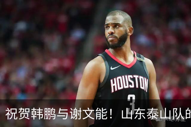 祝贺韩鹏与谢文能！山东泰山队的7位球员传来喜讯，彰显中超豪门风范